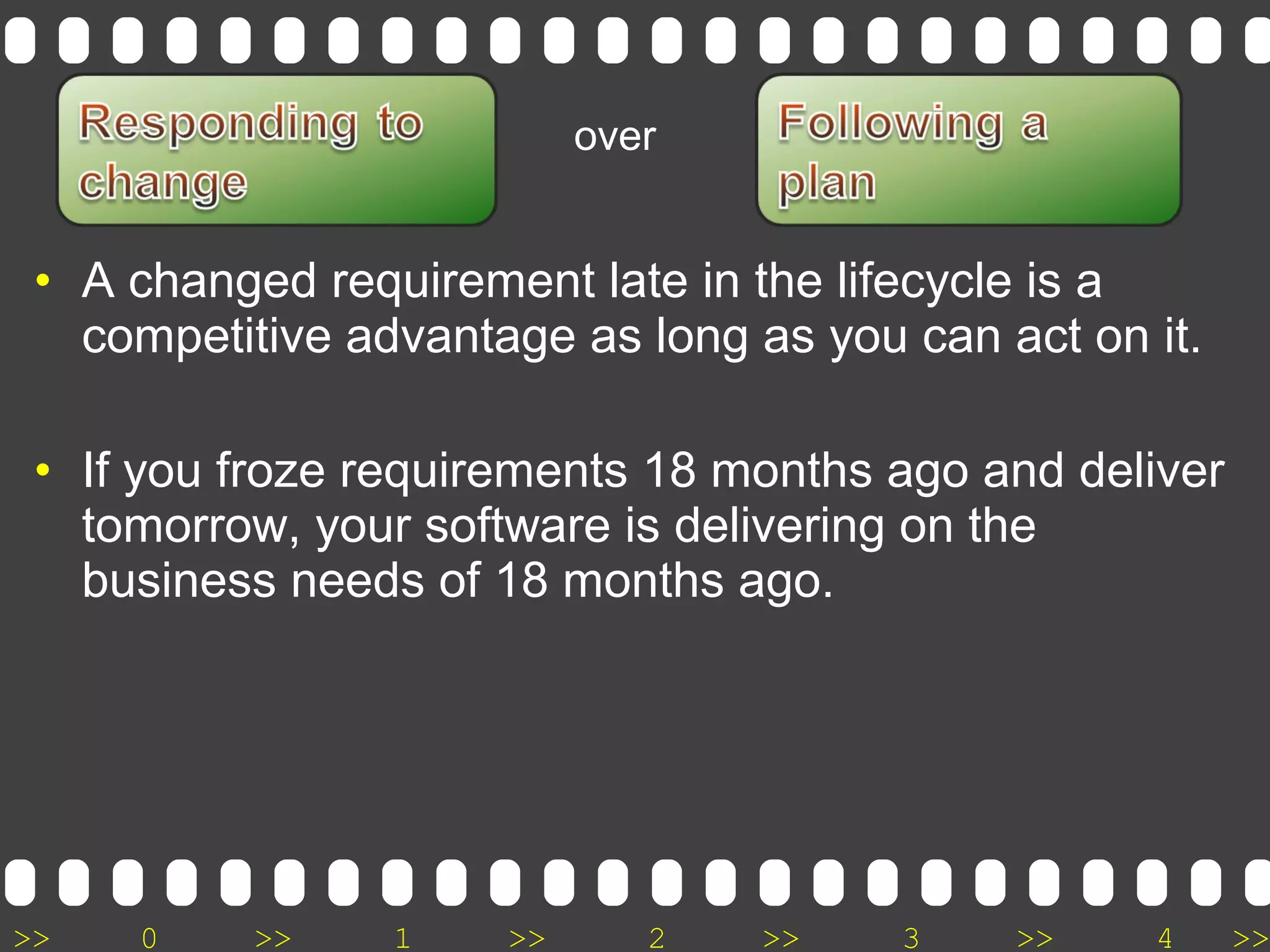 >> 0 >> 1 >> 2 >> 3 >> 4 >>
• A changed requirement late in the lifecycle is a
competitive advantage as long as you can act on it.
• If you froze requirements 18 months ago and deliver
tomorrow, your software is delivering on the
business needs of 18 months ago.
over
 