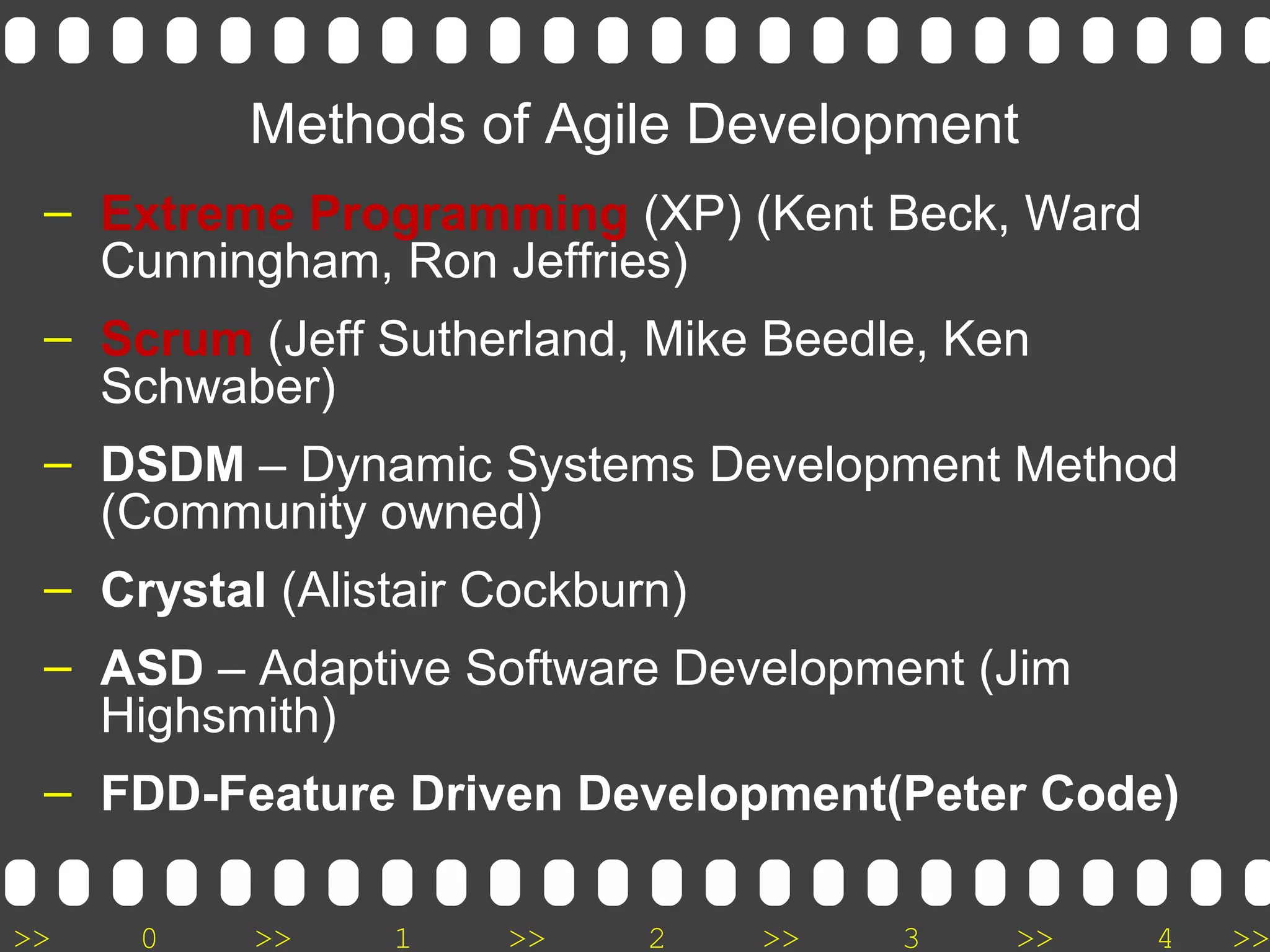 >> 0 >> 1 >> 2 >> 3 >> 4 >>
Methods of Agile Development
– Extreme Programming (XP) (Kent Beck, Ward
Cunningham, Ron Jeffries)
– Scrum (Jeff Sutherland, Mike Beedle, Ken
Schwaber)
– DSDM – Dynamic Systems Development Method
(Community owned)
– Crystal (Alistair Cockburn)
– ASD – Adaptive Software Development (Jim
Highsmith)
– FDD-Feature Driven Development(Peter Code)
 