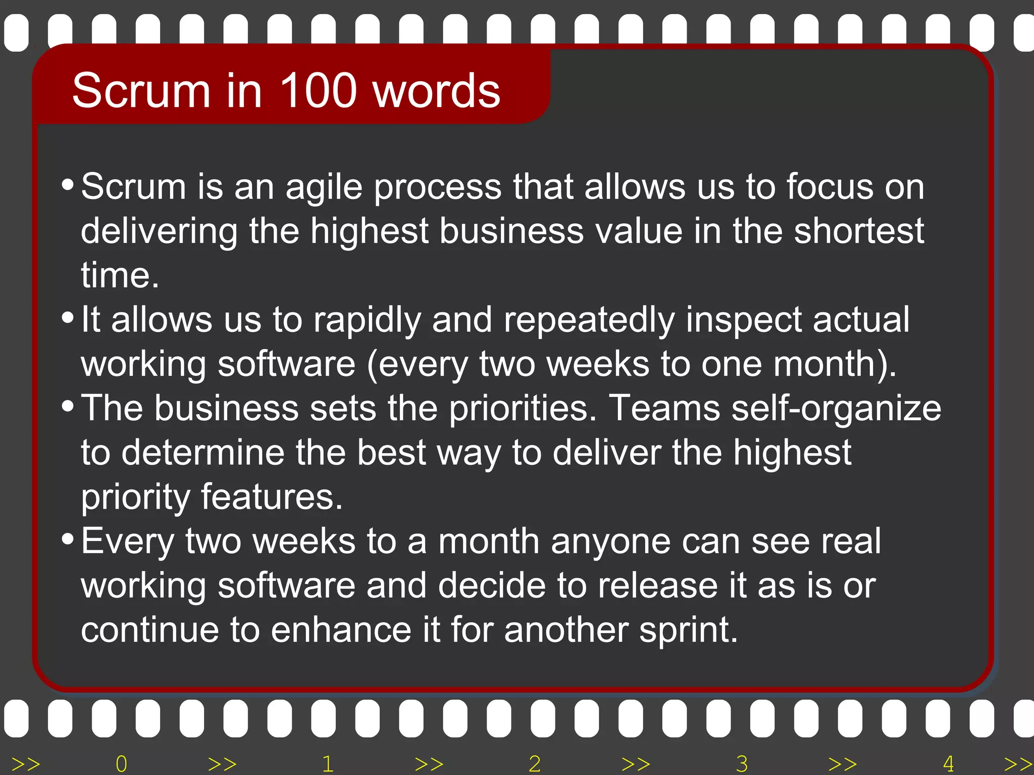 >> 0 >> 1 >> 2 >> 3 >> 4 >>
•Scrum is an agile process that allows us to focus on
delivering the highest business value in the shortest
time.
•It allows us to rapidly and repeatedly inspect actual
working software (every two weeks to one month).
•The business sets the priorities. Teams self-organize
to determine the best way to deliver the highest
priority features.
•Every two weeks to a month anyone can see real
working software and decide to release it as is or
continue to enhance it for another sprint.
Scrum in 100 words
 