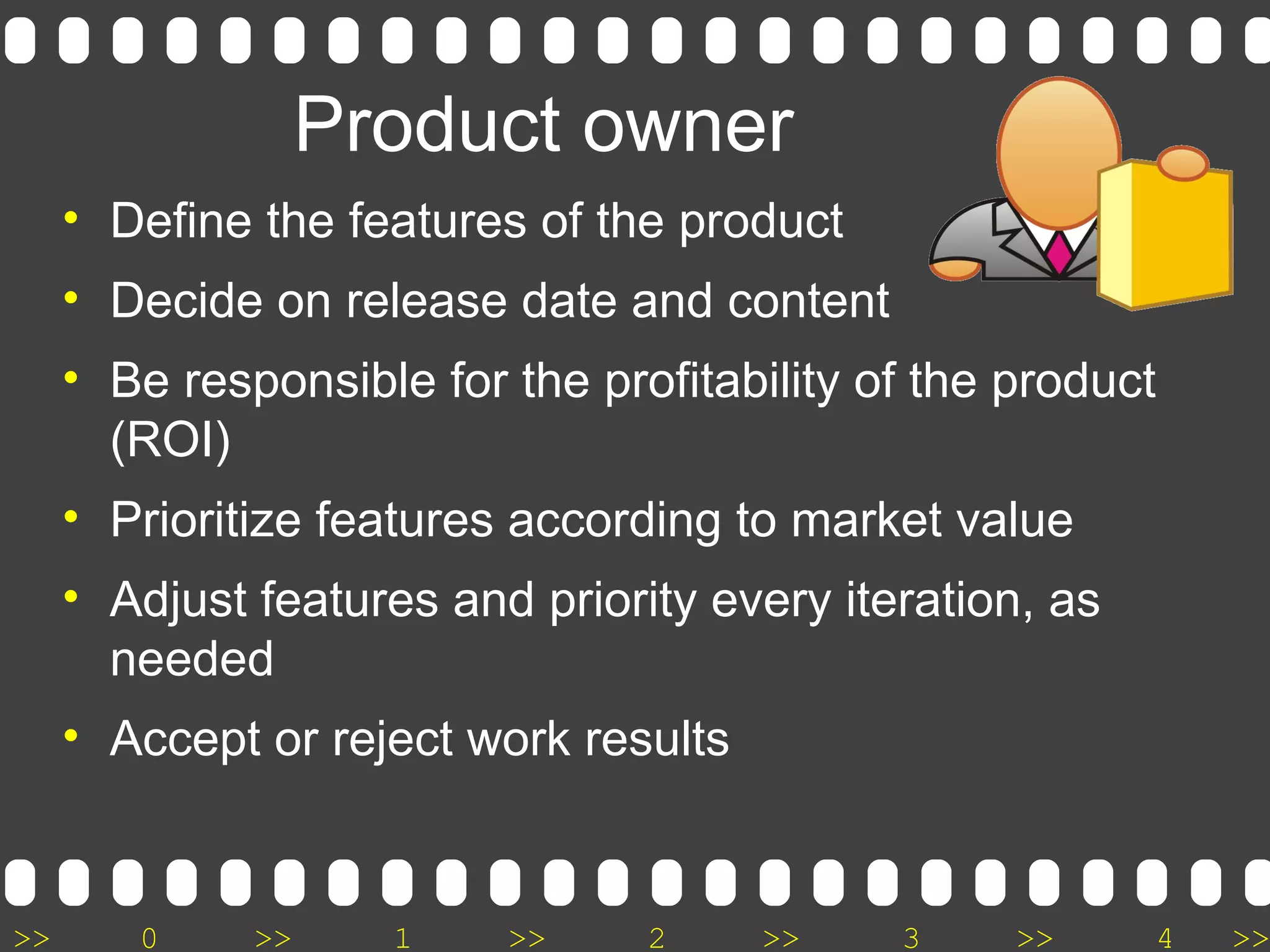 >> 0 >> 1 >> 2 >> 3 >> 4 >>
Product owner
• Define the features of the product
• Decide on release date and content
• Be responsible for the profitability of the product
(ROI)
• Prioritize features according to market value
• Adjust features and priority every iteration, as
needed
• Accept or reject work results
 