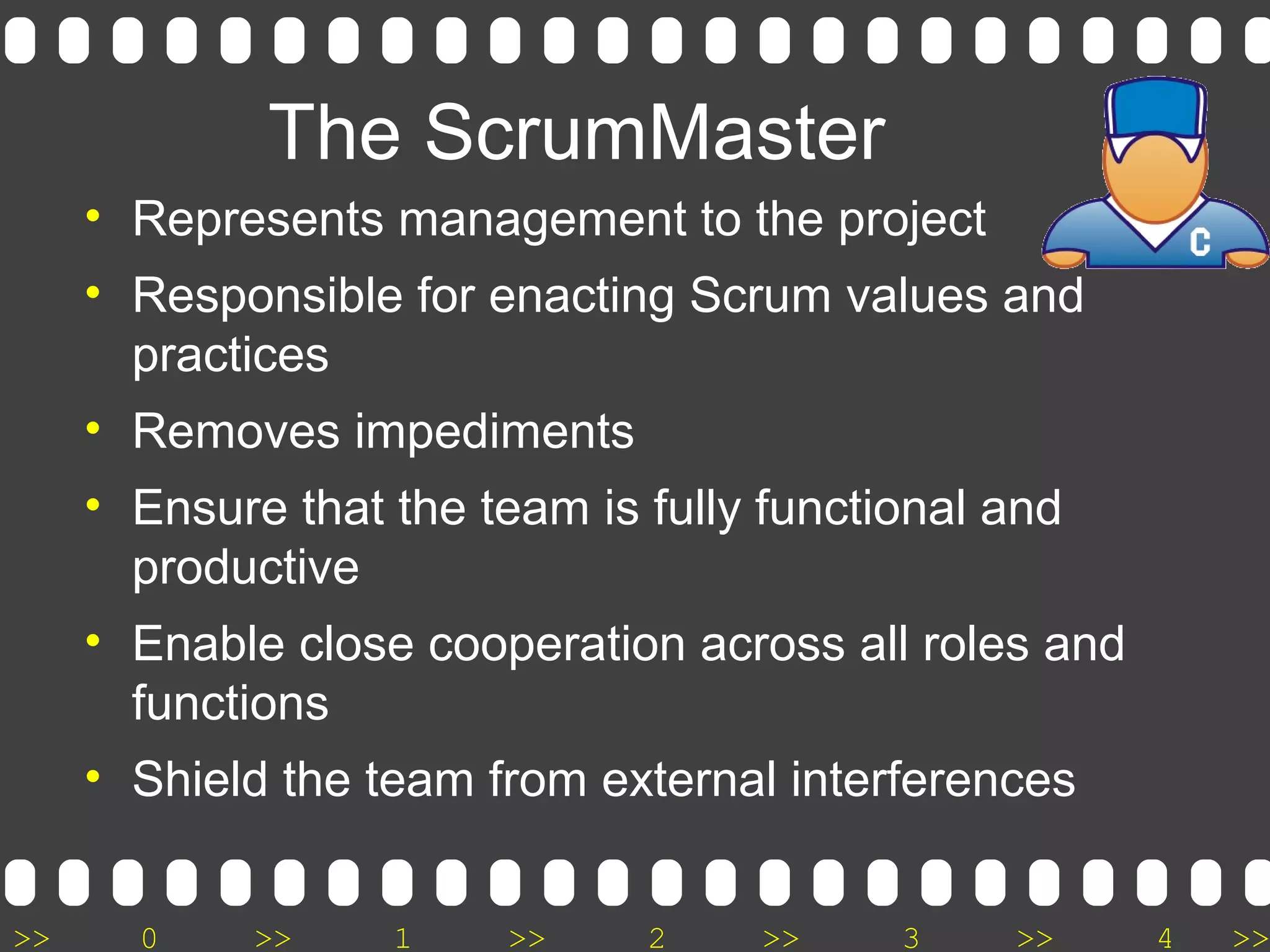 >> 0 >> 1 >> 2 >> 3 >> 4 >>
The ScrumMaster
• Represents management to the project
• Responsible for enacting Scrum values and
practices
• Removes impediments
• Ensure that the team is fully functional and
productive
• Enable close cooperation across all roles and
functions
• Shield the team from external interferences
 