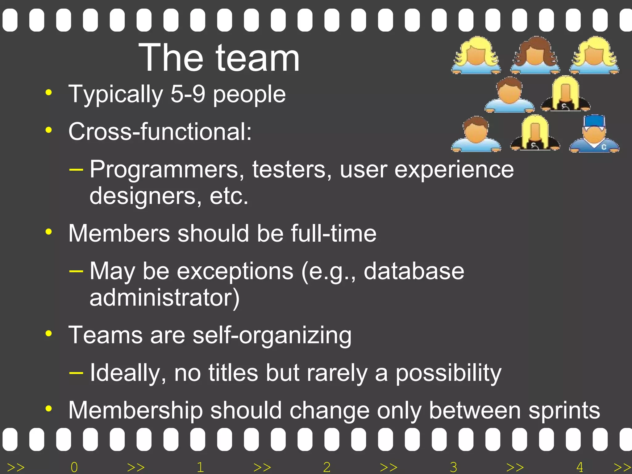 >> 0 >> 1 >> 2 >> 3 >> 4 >>
The team
• Typically 5-9 people
• Cross-functional:
– Programmers, testers, user experience
designers, etc.
• Members should be full-time
– May be exceptions (e.g., database
administrator)
• Teams are self-organizing
– Ideally, no titles but rarely a possibility
• Membership should change only between sprints
 