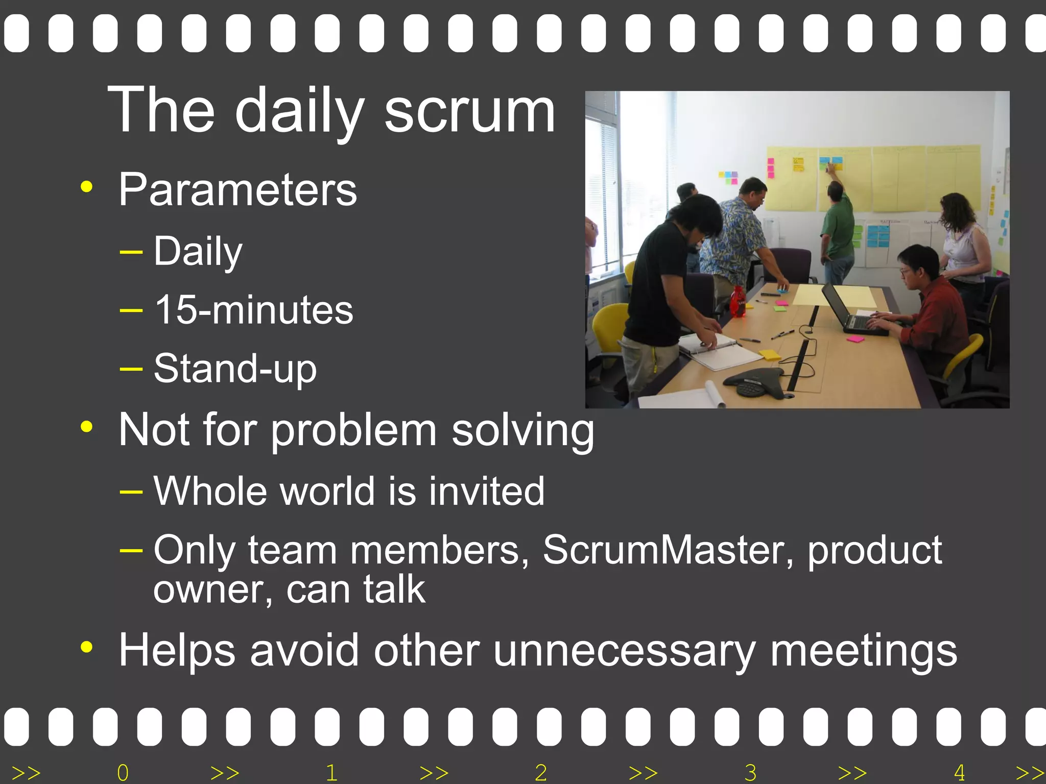 >> 0 >> 1 >> 2 >> 3 >> 4 >>
The daily scrum
• Parameters
– Daily
– 15-minutes
– Stand-up
• Not for problem solving
– Whole world is invited
– Only team members, ScrumMaster, product
owner, can talk
• Helps avoid other unnecessary meetings
 