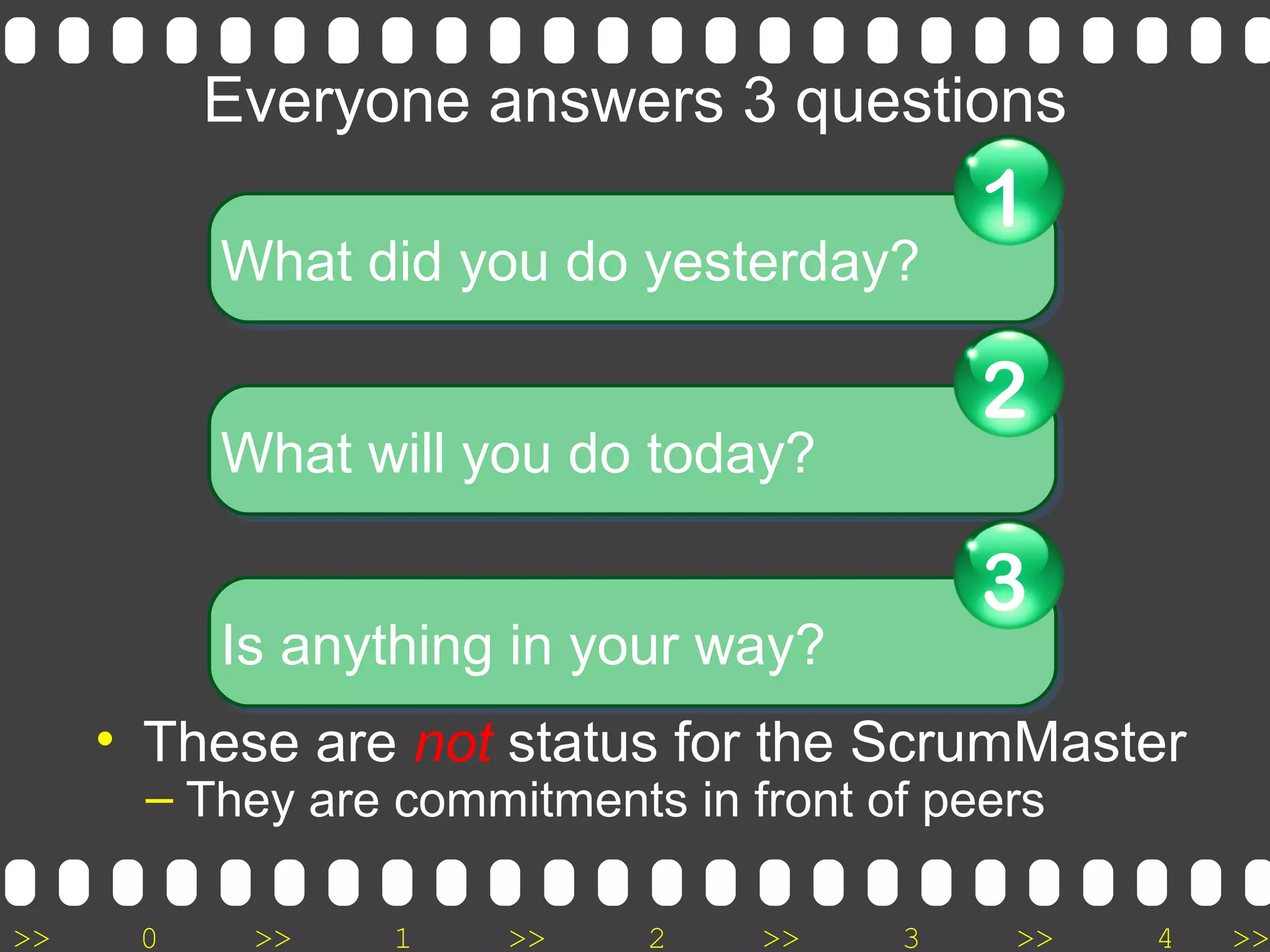 >> 0 >> 1 >> 2 >> 3 >> 4 >>
Everyone answers 3 questions
• These are not status for the ScrumMaster
– They are commitments in front of peers
What did you do yesterday?What did you do yesterday?
1
What will you do today?What will you do today?
2
Is anything in your way?Is anything in your way?
3
 