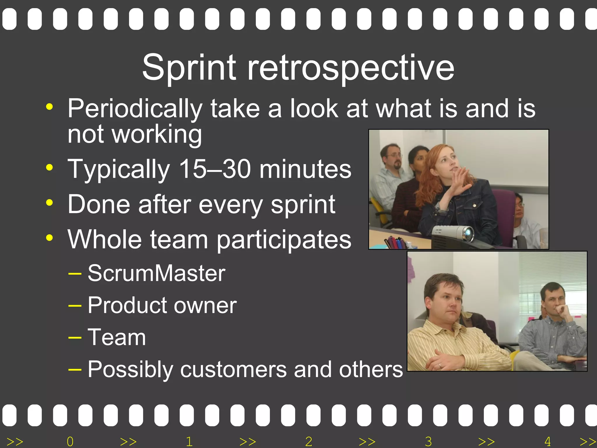 >> 0 >> 1 >> 2 >> 3 >> 4 >>
Sprint retrospective
• Periodically take a look at what is and is
not working
• Typically 15–30 minutes
• Done after every sprint
• Whole team participates
– ScrumMaster
– Product owner
– Team
– Possibly customers and others
 