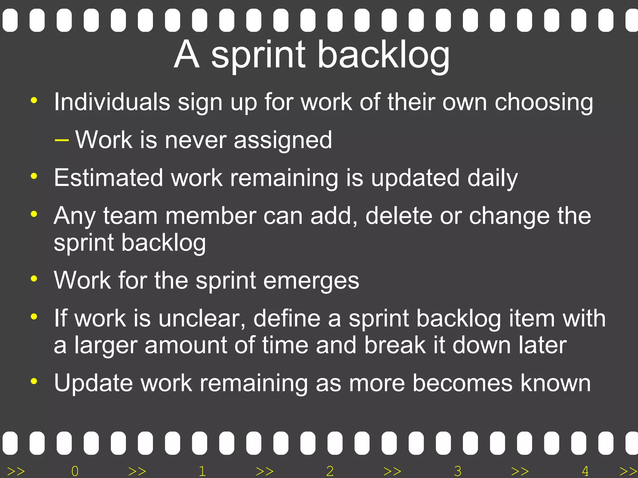 >> 0 >> 1 >> 2 >> 3 >> 4 >>
A sprint backlog
• Individuals sign up for work of their own choosing
– Work is never assigned
• Estimated work remaining is updated daily
• Any team member can add, delete or change the
sprint backlog
• Work for the sprint emerges
• If work is unclear, define a sprint backlog item with
a larger amount of time and break it down later
• Update work remaining as more becomes known
 