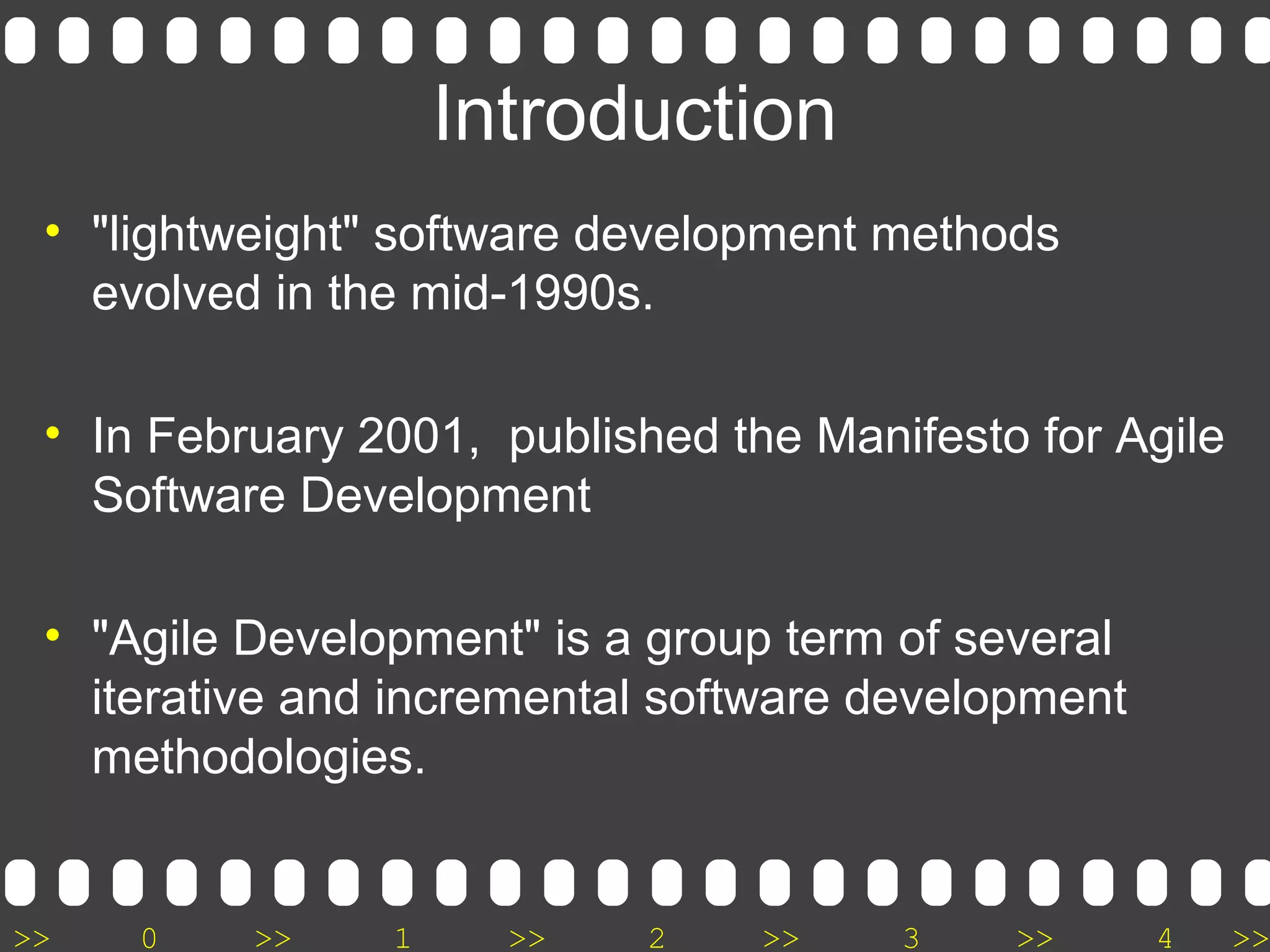 >> 0 >> 1 >> 2 >> 3 >> 4 >>
Introduction
• "lightweight" software development methods
evolved in the mid-1990s.
• In February 2001, published the Manifesto for Agile
Software Development
• "Agile Development" is a group term of several
iterative and incremental software development
methodologies.
 