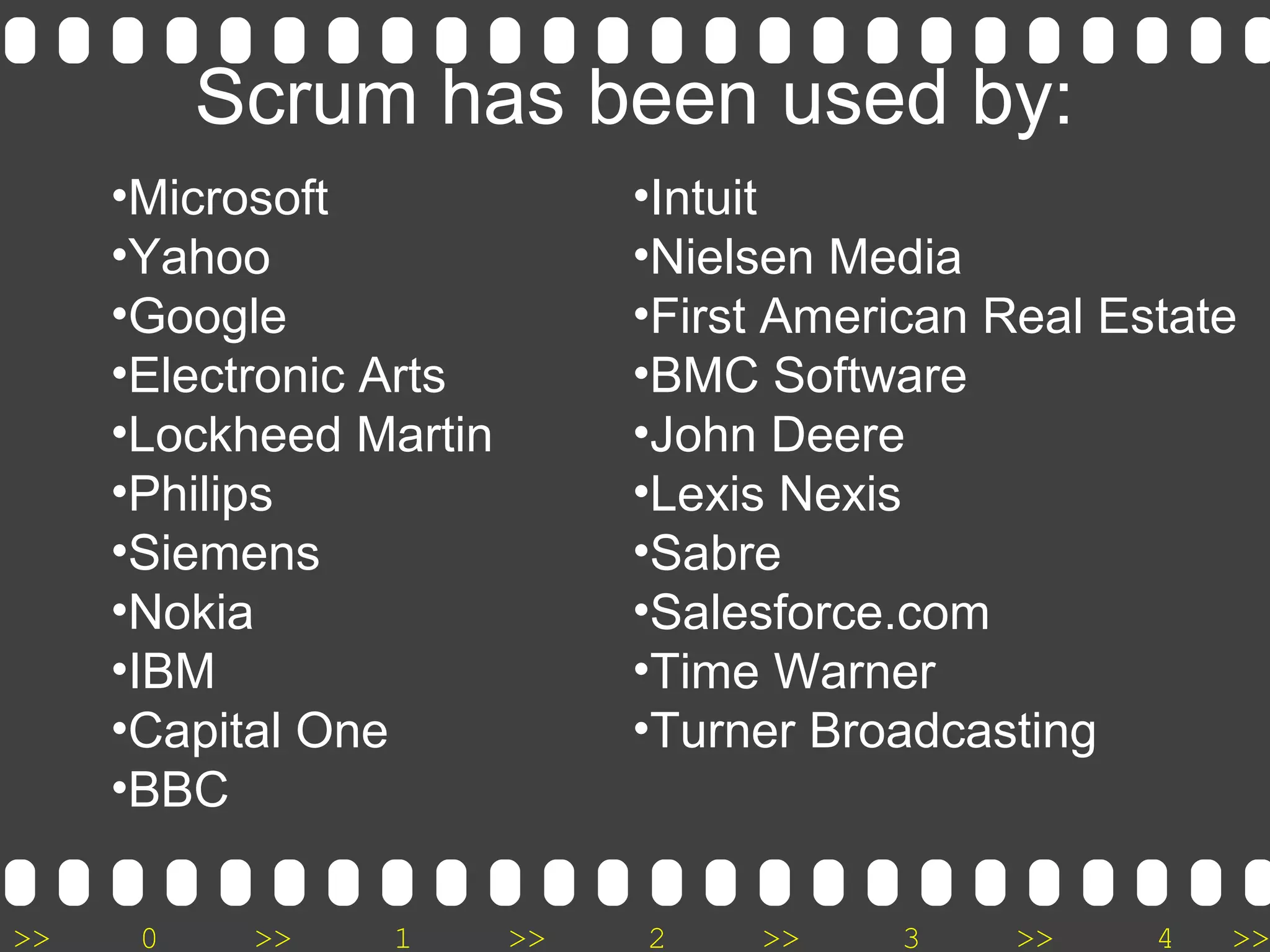 >> 0 >> 1 >> 2 >> 3 >> 4 >>
Scrum has been used by:
•Microsoft
•Yahoo
•Google
•Electronic Arts
•Lockheed Martin
•Philips
•Siemens
•Nokia
•IBM
•Capital One
•BBC
•Intuit
•Nielsen Media
•First American Real Estate
•BMC Software
•John Deere
•Lexis Nexis
•Sabre
•Salesforce.com
•Time Warner
•Turner Broadcasting
 