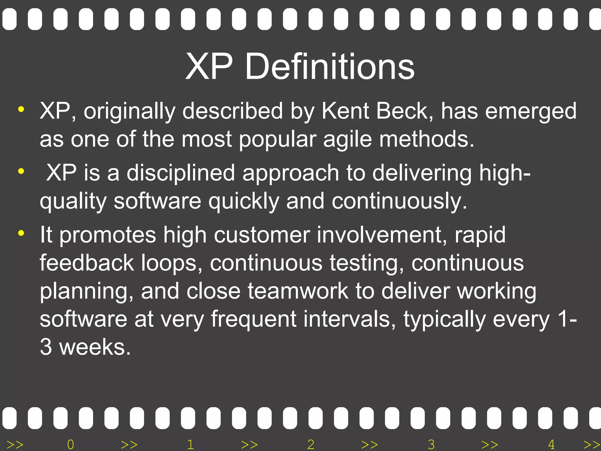 >> 0 >> 1 >> 2 >> 3 >> 4 >>
• XP, originally described by Kent Beck, has emerged
as one of the most popular agile methods.
• XP is a disciplined approach to delivering high-
quality software quickly and continuously.
• It promotes high customer involvement, rapid
feedback loops, continuous testing, continuous
planning, and close teamwork to deliver working
software at very frequent intervals, typically every 1-
3 weeks.
XP Definitions
 