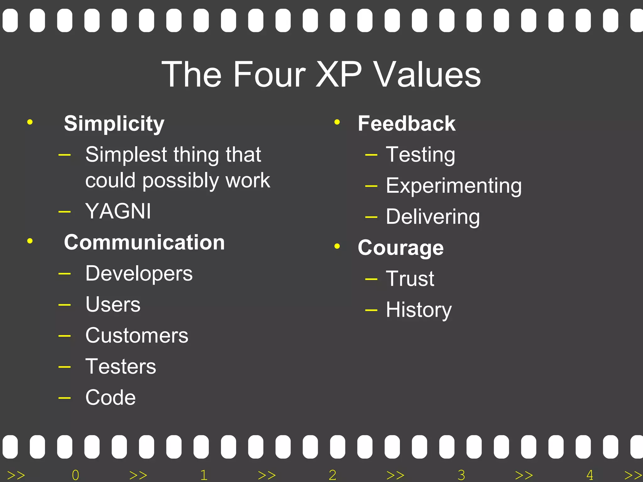 >> 0 >> 1 >> 2 >> 3 >> 4 >>
The Four XP Values
• Simplicity
– Simplest thing that
could possibly work
– YAGNI
• Communication
– Developers
– Users
– Customers
– Testers
– Code
• Feedback
– Testing
– Experimenting
– Delivering
• Courage
– Trust
– History
 