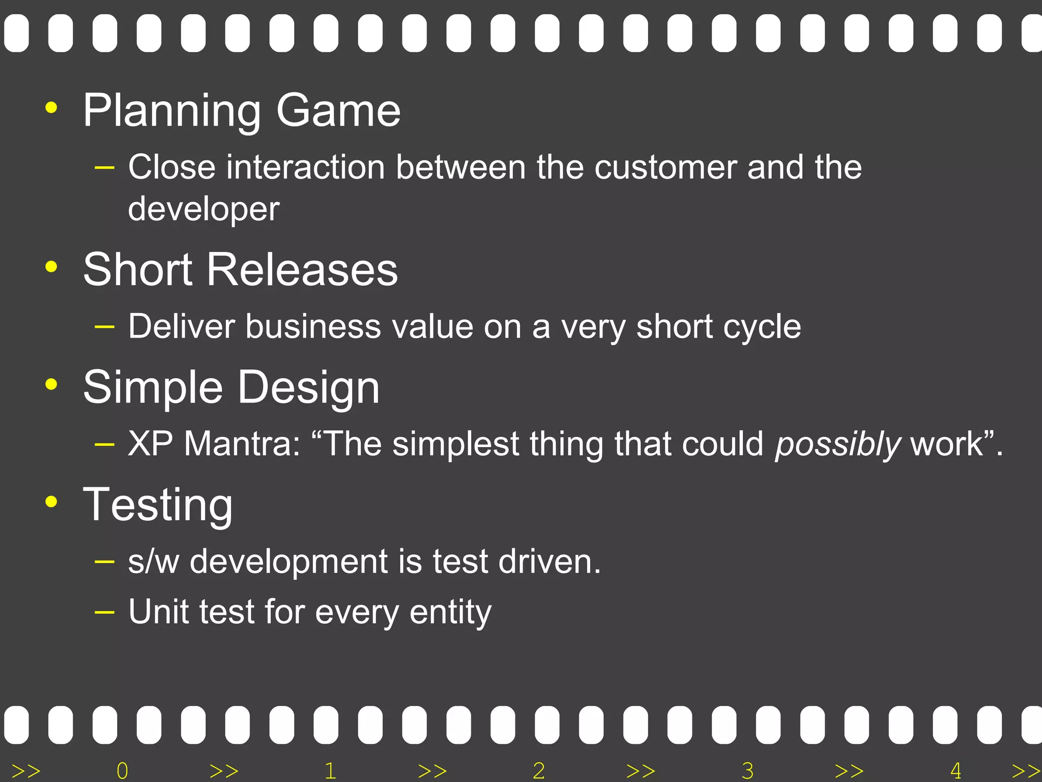 >> 0 >> 1 >> 2 >> 3 >> 4 >>
• Planning Game
– Close interaction between the customer and the
developer
• Short Releases
– Deliver business value on a very short cycle
• Simple Design
– XP Mantra: “The simplest thing that could possibly work”.
• Testing
– s/w development is test driven.
– Unit test for every entity
 