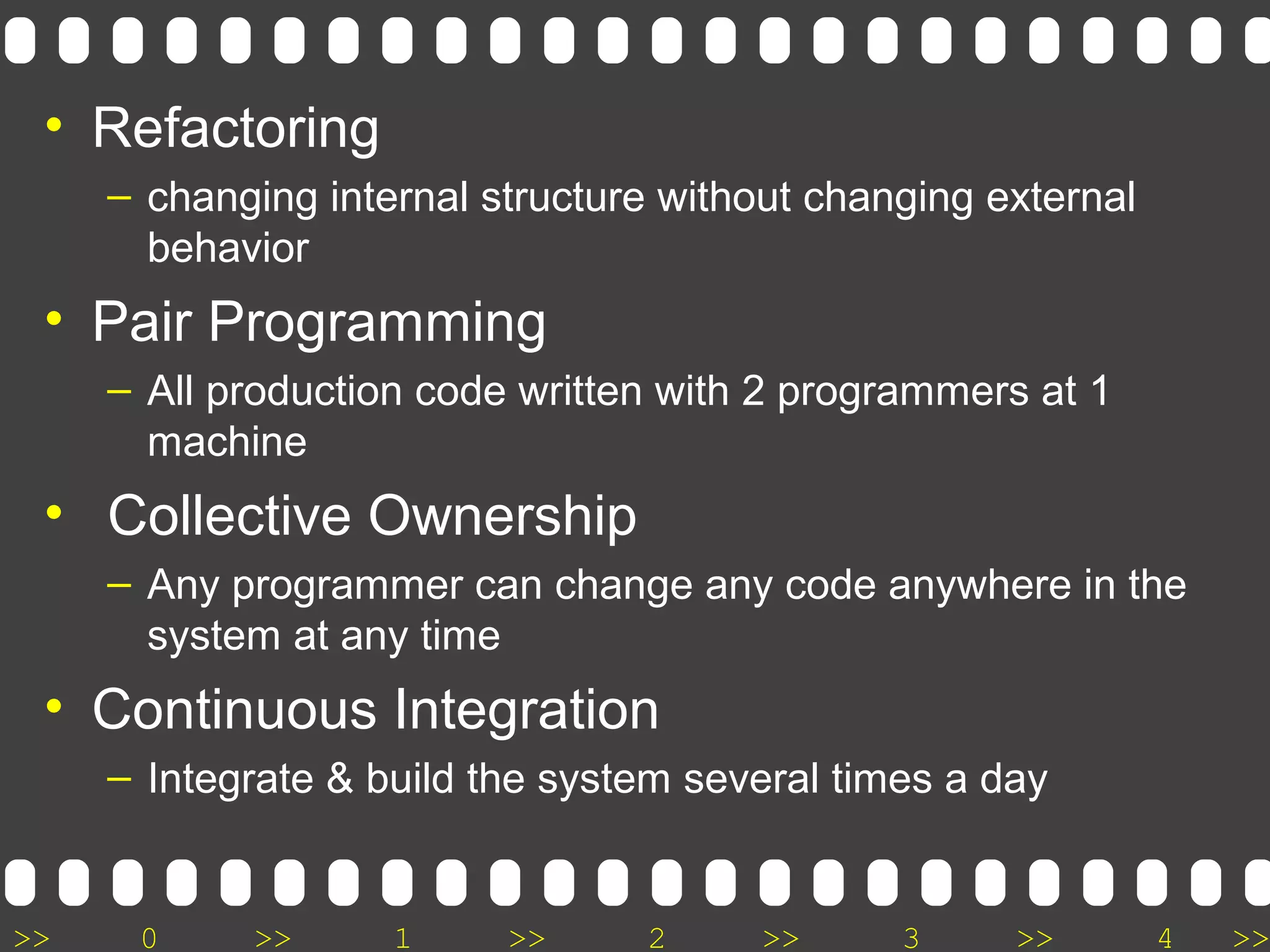 >> 0 >> 1 >> 2 >> 3 >> 4 >>
• Refactoring
– changing internal structure without changing external
behavior
• Pair Programming
– All production code written with 2 programmers at 1
machine
• Collective Ownership
– Any programmer can change any code anywhere in the
system at any time
• Continuous Integration
– Integrate & build the system several times a day
 