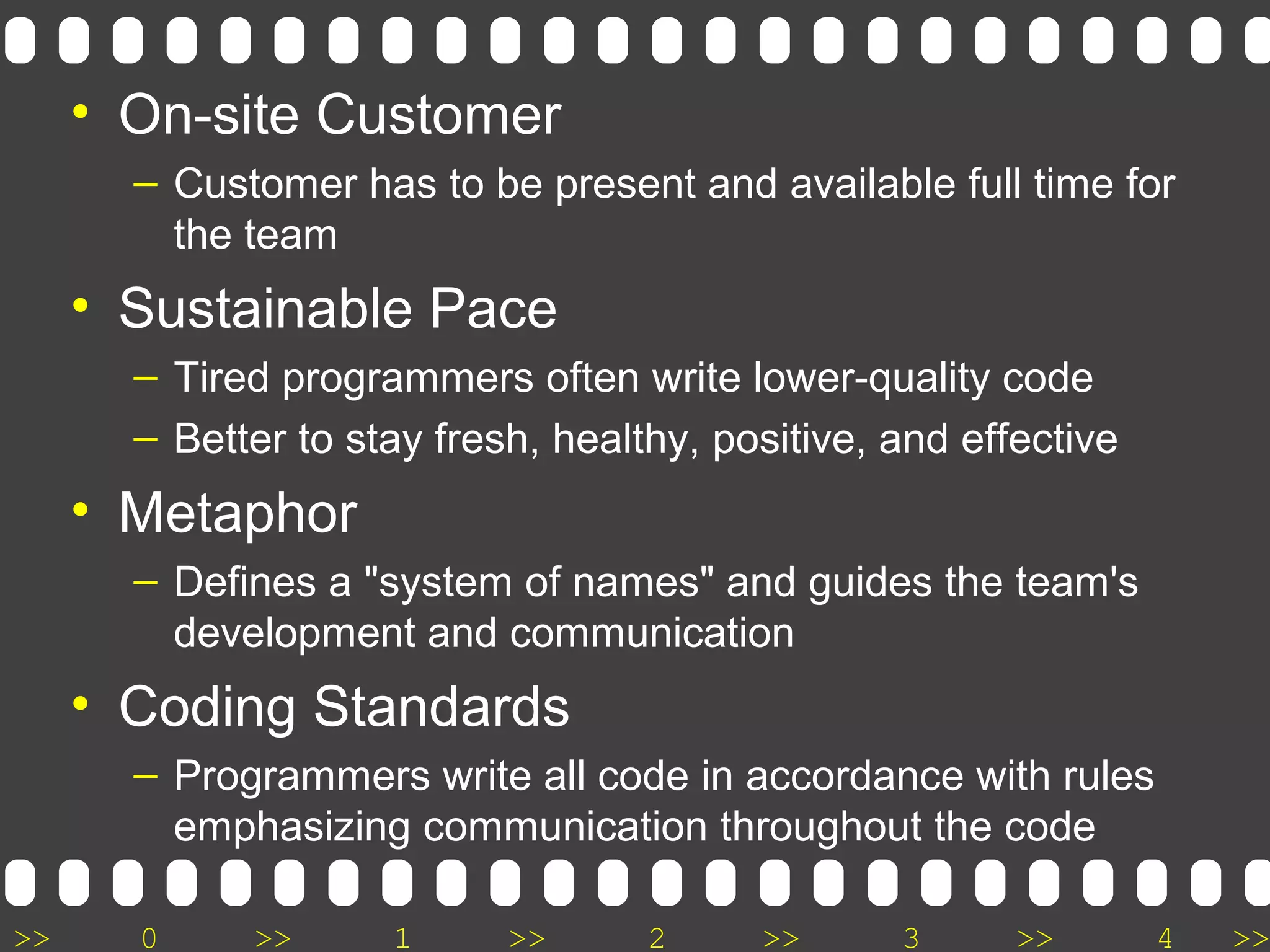 >> 0 >> 1 >> 2 >> 3 >> 4 >>
• On-site Customer
– Customer has to be present and available full time for
the team
• Sustainable Pace
– Tired programmers often write lower-quality code
– Better to stay fresh, healthy, positive, and effective
• Metaphor
– Defines a "system of names" and guides the team's
development and communication
• Coding Standards
– Programmers write all code in accordance with rules
emphasizing communication throughout the code
 
