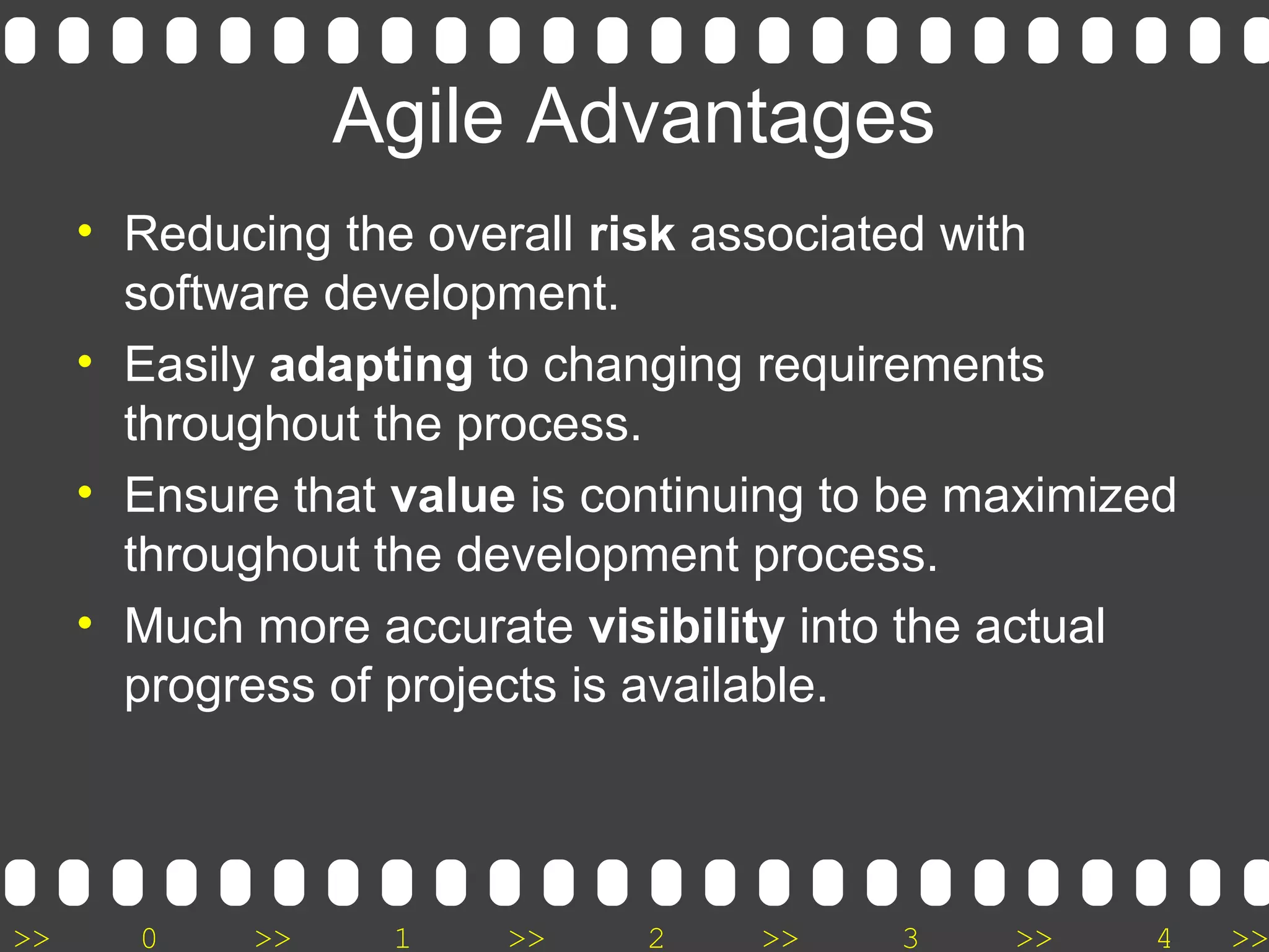 >> 0 >> 1 >> 2 >> 3 >> 4 >>
Agile Advantages
• Reducing the overall risk associated with
software development.
• Easily adapting to changing requirements
throughout the process.
• Ensure that value is continuing to be maximized
throughout the development process.
• Much more accurate visibility into the actual
progress of projects is available.
 