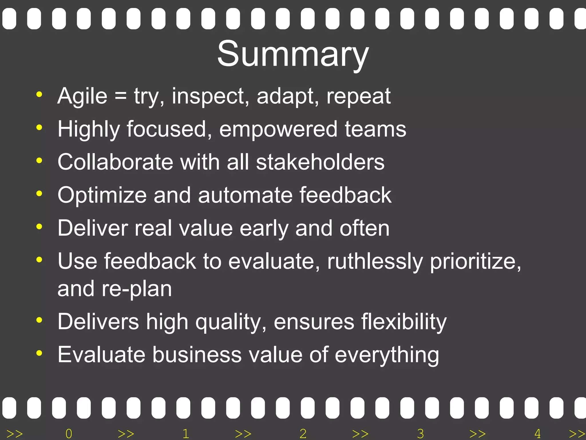 >> 0 >> 1 >> 2 >> 3 >> 4 >>
Summary
• Agile = try, inspect, adapt, repeat
• Highly focused, empowered teams
• Collaborate with all stakeholders
• Optimize and automate feedback
• Deliver real value early and often
• Use feedback to evaluate, ruthlessly prioritize,
and re-plan
• Delivers high quality, ensures flexibility
• Evaluate business value of everything
 