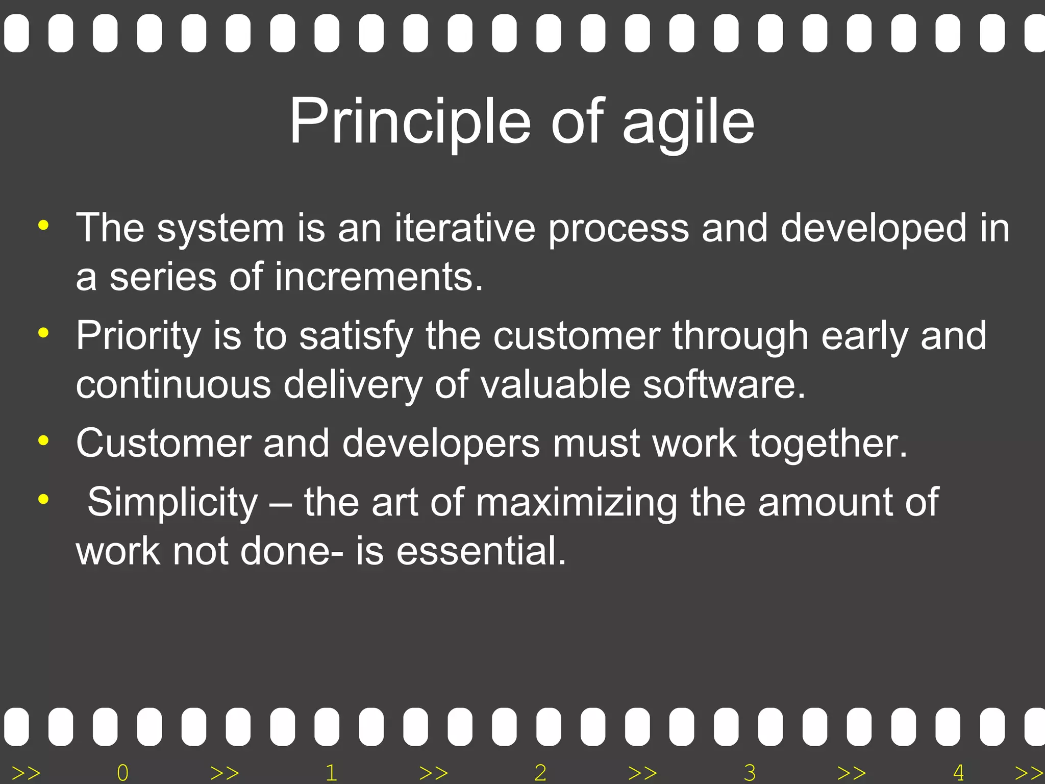 >> 0 >> 1 >> 2 >> 3 >> 4 >>
Principle of agile
• The system is an iterative process and developed in
a series of increments.
• Priority is to satisfy the customer through early and
continuous delivery of valuable software.
• Customer and developers must work together.
• Simplicity – the art of maximizing the amount of
work not done- is essential.
 