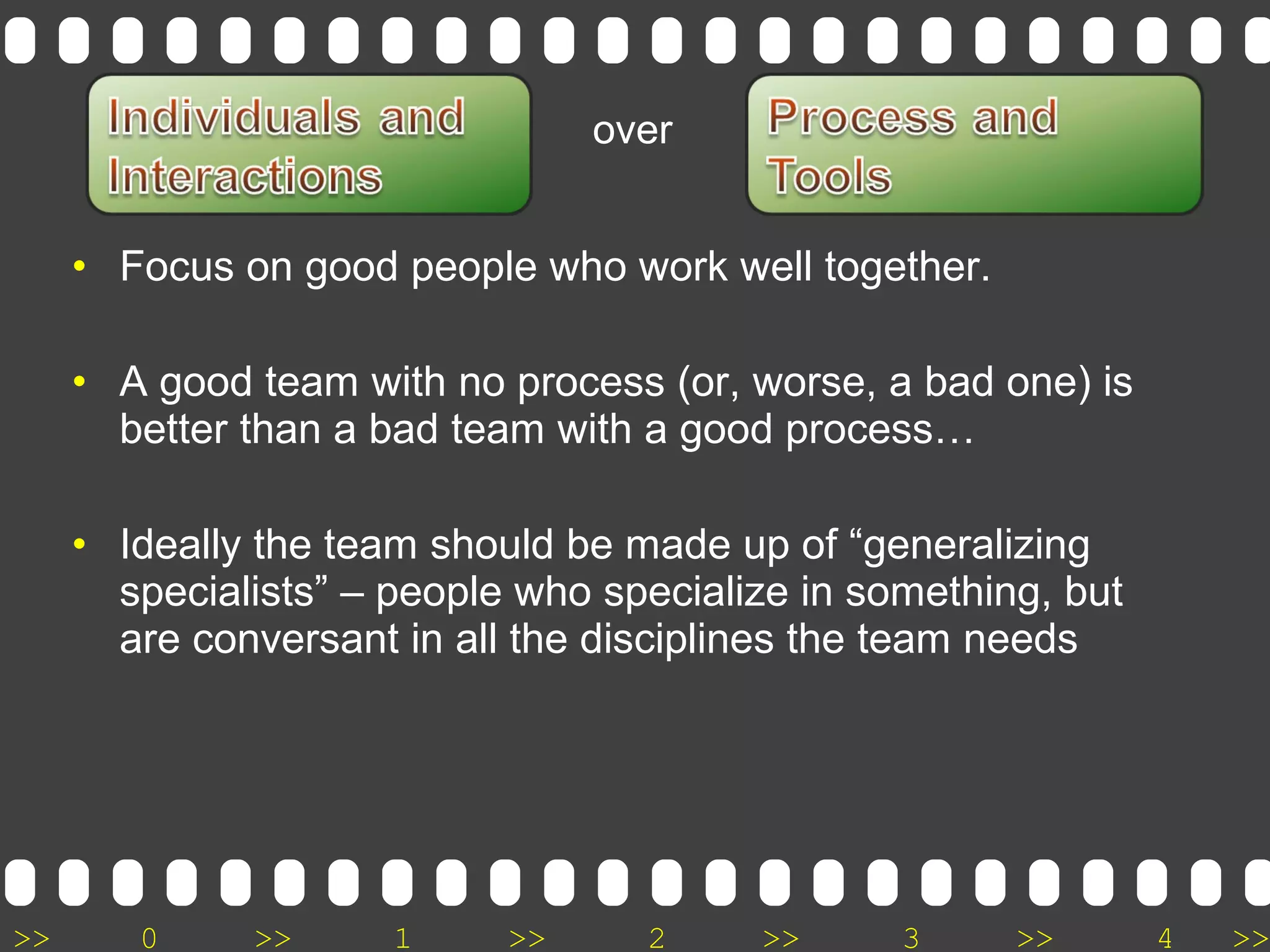 >> 0 >> 1 >> 2 >> 3 >> 4 >>
• Focus on good people who work well together.
• A good team with no process (or, worse, a bad one) is
better than a bad team with a good process…
• Ideally the team should be made up of “generalizing
specialists” – people who specialize in something, but
are conversant in all the disciplines the team needs
over
 