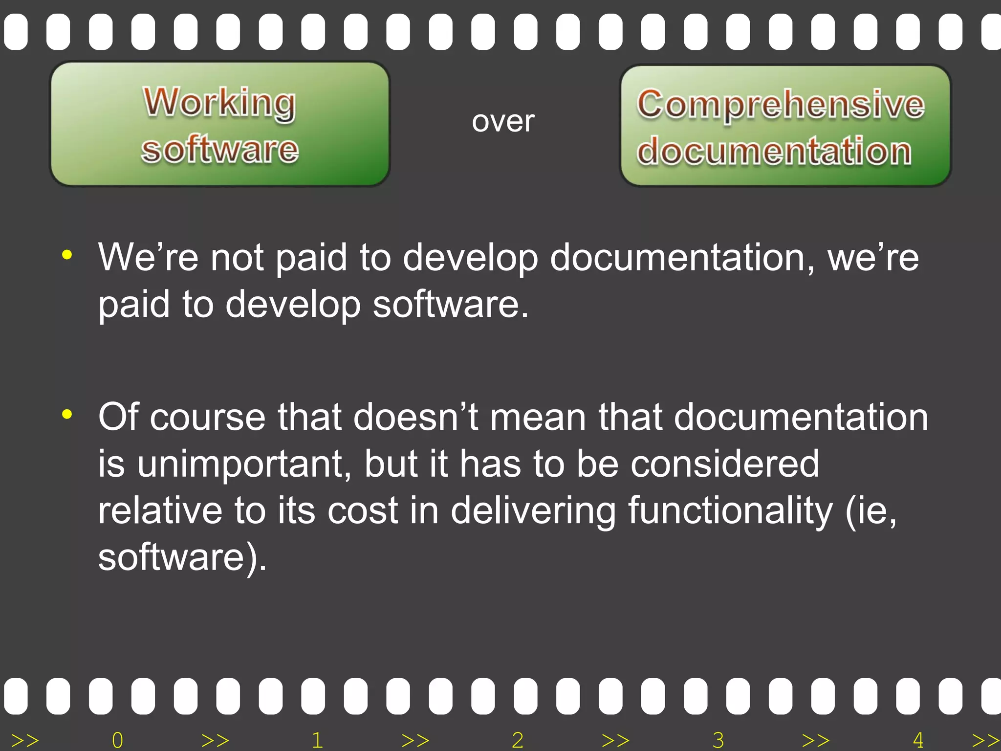>> 0 >> 1 >> 2 >> 3 >> 4 >>
• We’re not paid to develop documentation, we’re
paid to develop software.
• Of course that doesn’t mean that documentation
is unimportant, but it has to be considered
relative to its cost in delivering functionality (ie,
software).
over
 