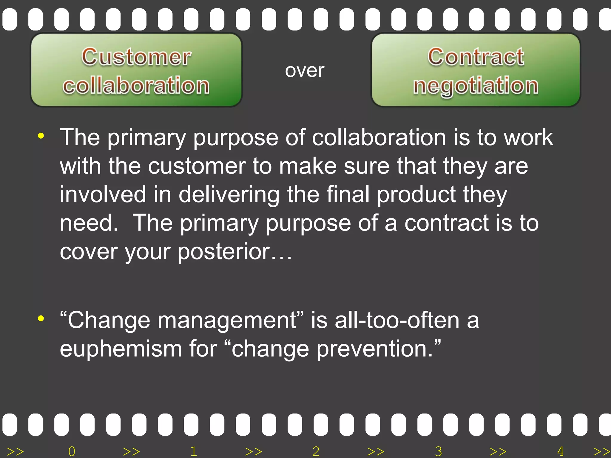 >> 0 >> 1 >> 2 >> 3 >> 4 >>
• The primary purpose of collaboration is to work
with the customer to make sure that they are
involved in delivering the final product they
need. The primary purpose of a contract is to
cover your posterior…
• “Change management” is all-too-often a
euphemism for “change prevention.”
over
 
