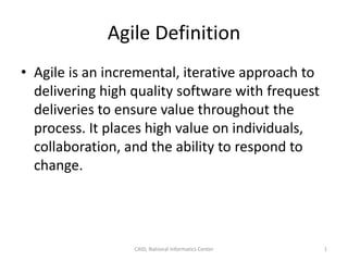 Agile Definition
• Agile is an incremental, iterative approach to
delivering high quality software with frequest
deliveries to ensure value throughout the
process. It places high value on individuals,
collaboration, and the ability to respond to
change.
CAID, National Informatics Center 1
 