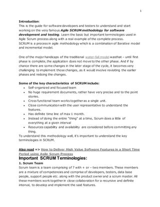 1
Introduction:
This is the guide for software developers and testers to understand and start
working on the very famous Agile SCRUM methodology for software
development and testing. Learn the basic but important terminologies used in
Agile Scrum process along with a real example of the complete process.
SCRUM is a process in agile methodology which is a combination of Iterative model
and incremental model.
One of the major handicaps of the traditional water-fall model wasthat – until first
phase is complete, the application does not move to the other phase. And if by
chance there are some changes in the later stage of the cycle, it becomes very
challenging to implement those changes, as it would involve revisiting the earlier
phases and redoing the changes.
Some of the key characteristics of SCRUM include:
 Self-organized and focused team
 No huge requirement documents, rather have very precise and to the point
stories.
 Cross functional team works together as a single unit.
 Close communication with the user representative to understand the
features.
 Has definite time line of max 1 month.
 Instead of doing the entire “thing” at a time, Scrum does a little of
everything at a given interval
 Resources capability and availability are considered before committing any
thing.
To understand this methodology well, it’s important to understand the key
terminologies in SCRUM.
Also read => How to Deliver High Value Software Features in a Short Time
Period using Agile Scrum Process
Important SCRUM Terminologies:
1. Scrum Team
Scrum team is a team comprising of 7 with + or – two members. These members
are a mixture of competencies and comprise of developers, testers, data base
people, support people etc. along with the product owner and a scrum master. All
these members work together in close collaboration for a recursive and definite
interval, to develop and implement the said features.
 