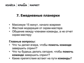 • Максимум 15 минут, начало вовремя
• Жесткая модерация от скрам-мастера
• Общение между членами команды, а не отчет
скрам-мастеру
Главные вопросы:
• Что ты делал вчера, чтобы помочь команде
завершить спринт?
• Что ты будешь делать сегодня, чтобы помочь
команде завершить спринт?
• Какие препятствия встают на пути команды?
7. Ежедневные планерки
 