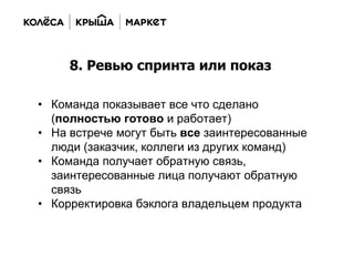 • Команда показывает все что сделано
(полностью готово и работает)
• На встрече могут быть все заинтересованные
люди (заказчик, коллеги из других команд)
• Команда получает обратную связь,
заинтересованные лица получают обратную
связь
• Корректировка бэклога владельцем продукта
8. Ревью спринта или показ
 