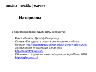 В подготовке презентации сильно помогли:
• Книга «Scrum», Джефф Сазерленд
• Статья «Как сделать пивот в стиле scrum» из блога
Netpeak http://blog.netpeak.kz/kak-sdelat-pivot-v-stile-scrum/
• AgileChecklist от компании ScrumTrek
http://scrumtrek.ru/stuff/
• Общение с людьми на антиконференции AgileCamp 2016
http://agilecamp.ru/
Материалы
 