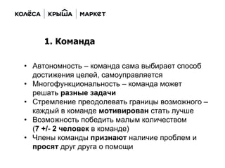 • Автономность – команда сама выбирает способ
достижения целей, самоуправляется
• Многофункциональность – команда может
решать разные задачи
• Стремление преодолевать границы возможного –
каждый в команде мотивирован стать лучше
• Возможность победить малым количеством
(7 +/- 2 человек в команде)
• Члены команды признают наличие проблем и
просят друг друга о помощи
1. Команда
 