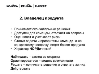 • Принимает окончательные решения
• Доступен для команды, отвечает на вопросы
• Оценивает и учитывает риски
• Ставит задачи и приоритеты команде, а не
конкретному человеку, ведет бэклог продукта
• Характер НОРДический
Наблюдать – взгляд со стороны
Ориентироваться – видеть возможности
Решать – принимать решения и отвечать за них
Действовать
2. Владелец продукта
 
