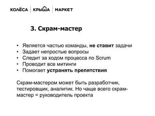 • Является частью команды, не ставит задачи
• Задает непростые вопросы
• Следит за ходом процесса по Scrum
• Проводит все митинги
• Помогает устранять препятствия
Скрам-мастером может быть разработчик,
тестировщик, аналитик. Но чаще всего скрам-
мастер = руководитель проекта
3. Скрам-мастер
 
