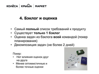 • Самый полный список требований к продукту
• Существует только 1 бэклог
• Оценка задач из бэклога всей командой (покер
планирования)
• Декомпозиция задач (не более 2 дней)
4. Бэклог и оценка
Покер:
• Нет влияния оценок друг
на друга
• Менее оптимистичные и
более точные оценки
 