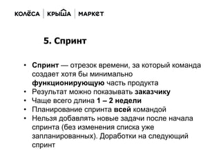 • Спринт — отрезок времени, за который команда
создает хотя бы минимально
функционирующую часть продукта
• Результат можно показывать заказчику
• Чаще всего длина 1 – 2 недели
• Планирование спринта всей командой
• Нельзя добавлять новые задачи после начала
спринта (без изменения списка уже
запланированных). Доработки на следующий
спринт
5. Спринт
 