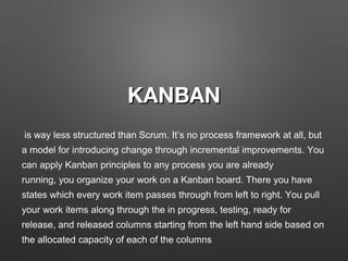 KANBANKANBAN
 is way less structured than Scrum. It’s no process framework at all, but 
a model for introducing change through incremental improvements. You 
can apply Kanban principles to any process you are already 
running, you organize your work on a Kanban board. There you have 
states which every work item passes through from left to right. You pull 
your work items along through the in progress, testing, ready for 
release, and released columns starting from the left hand side based on 
the allocated capacity of each of the columns
 