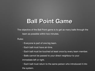 Ball Point GameBall Point Game
The objective of the Ball Point game is to get as many balls through the
team as possible within two minutes.
Rules:
◦Everyone is part of one big team.
◦Each ball must have air-time.
◦Each ball must be touched at least once by every team member.
◦Balls cannot be passed to your direct neighbour to your
immediate left or right.
◦Each ball must return to the same person who introduced it into
the system.
 