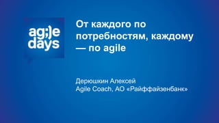 От каждого по
потребностям, каждому
— по agile
Дерюшкин Алексей
Agile Coach, АО «Райффайзенбанк»
 