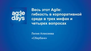 Весь этот Agile:
гибкость в корпоративной
среде в трех мифах и
четырех вопросах
Лилия Алексеева
«Сбербанк»
 