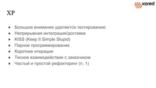 XP
● Большое внимание уделяется тестированию
● Непрерывная интеграция/доставка
● KISS (Keep It Simple Stupid)
● Парное программирование
● Короткие итерации
● Тесное взаимодействие с заказчиком
● Частый и простой рефакторинг (п. 1)
 