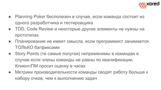 ● Planning Poker бесполезен в случае, если команда состоит из
одного разработчика и тестировщика
● TDD, Code Review и некоторые другие элементы не нужны на
прототипах
● Планирование не имеет смысла, если программист занимается
ТОЛЬКО багфиксами
● Story Points (те самые попугаи) неприменимы в командах в
случае если члены команды не равны по квалификации.
Клиент/ПМ просит оценку в часах
● Метрики производительности команды сводят работу больше к
набору очков, чем к выполнению задач
 