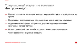Традиционный маркетинг компании
Что происходит:
— Продукт создается месяцами, выходит за рамки бюджета, а в результате не
нужен
— Не успевает адаптироваться под изменения вовне и внутри компании
— Отдел маркетинга редко общается с другими подразделениями и
конечными потребителями
— Отдел, где каждый сам за себя, а ответственность на начальнике
— Часто создаются ненужные продукты
 