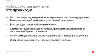 Agile-маркетинг компании
Что происходит:
— Короткие итерации, ежедневное тестирование и постоянное улучшение.
Результат – востребованный продукт, ценный для клиента
— Быстрая адаптация к любым изменениям
— Совместная работа с отделом продаж, финансами, руководством и
постоянное общение с клиентами
— Scrum-команда с единой целью и общей ответственностью за результат
— Востребованные продукты, которые приносят прибыль
 