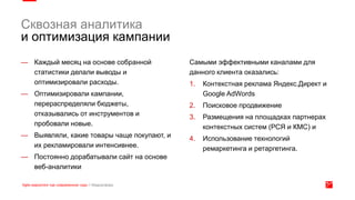 — Каждый месяц на основе собранной
статистики делали выводы и
оптимизировали расходы.
— Оптимизировали кампании,
перераспределяли бюджеты,
отказывались от инструментов и
пробовали новые.
— Выявляли, какие товары чаще покупают, и
их рекламировали интенсивнее.
— Постоянно дорабатывали сайт на основе
веб-аналитики
Самыми эффективными каналами для
данного клиента оказались:
1. Контекстная реклама Яндекс.Директ и
Google AdWords
2. Поисковое продвижение
3. Размещения на площадках партнерах
контекстных систем (РСЯ и КМС) и
4. Использование технологий
ремаркетинга и ретаргетинга.
Сквозная аналитика
и оптимизация кампании
 