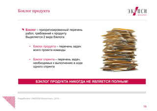 19
Бэклог продукта
Бэклог – приоретизированный перечень
работ, требований к продукту.
Выделяется 2 вида бэклога:
• Бэклог продукта – перечень задач
всего проекта команды
• Бэклог спринта – перечень задач,
необходимых к выполнению в ходе
одного спринта
БЭКЛОГ ПРОДУКТА НИКОГДА НЕ ЯВЛЯЕТСЯ ПОЛНЫМ!
Разработано «ЭКОПСИ Консалтинг», 2016 г.
 
