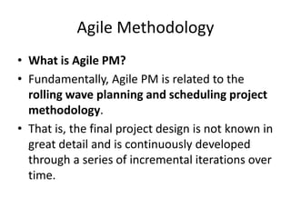 Agile Methodology
• What is Agile PM?
• Fundamentally, Agile PM is related to the
rolling wave planning and scheduling project
methodology.
• That is, the final project design is not known in
great detail and is continuously developed
through a series of incremental iterations over
time.
 