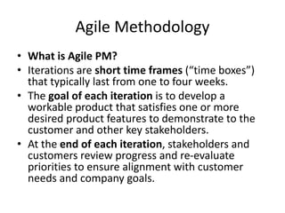 Agile Methodology
• What is Agile PM?
• Iterations are short time frames (“time boxes”)
that typically last from one to four weeks.
• The goal of each iteration is to develop a
workable product that satisfies one or more
desired product features to demonstrate to the
customer and other key stakeholders.
• At the end of each iteration, stakeholders and
customers review progress and re-evaluate
priorities to ensure alignment with customer
needs and company goals.
 