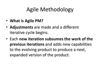 Agile Methodology
• What is Agile PM?
• Adjustments are made and a different
iterative cycle begins.
• Each new iteration subsumes the work of the
previous iterations and adds new capabilities
to the evolving product to produce a next,
expanded version of the product.
 