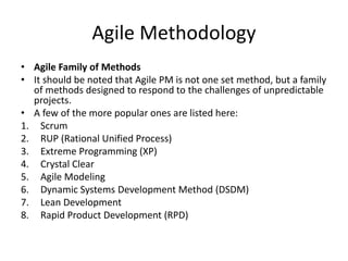 Agile Methodology
• Agile Family of Methods
• It should be noted that Agile PM is not one set method, but a family
of methods designed to respond to the challenges of unpredictable
projects.
• A few of the more popular ones are listed here:
1. Scrum
2. RUP (Rational Unified Process)
3. Extreme Programming (XP)
4. Crystal Clear
5. Agile Modeling
6. Dynamic Systems Development Method (DSDM)
7. Lean Development
8. Rapid Product Development (RPD)
 