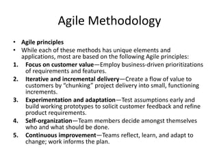 Agile Methodology
• Agile principles
• While each of these methods has unique elements and
applications, most are based on the following Agile principles:
1. Focus on customer value—Employ business-driven prioritizations
of requirements and features.
2. Iterative and incremental delivery—Create a flow of value to
customers by “chunking” project delivery into small, functioning
increments.
3. Experimentation and adaptation—Test assumptions early and
build working prototypes to solicit customer feedback and refine
product requirements.
4. Self-organization—Team members decide amongst themselves
who and what should be done.
5. Continuous improvement—Teams reflect, learn, and adapt to
change; work informs the plan.
 
