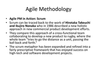 Agile Methodology
• Agile PM in Action: Scrum
• Scrum can be traced back to the work of Hirotaka Takeuchi
and Ikujiro Nonaka who in 1986 described a new holistic
approach in new commercial product development efforts.
• They compare this approach of a cross-functional team
collaborating to develop a new product to rugby, where the
whole team “tries to go the distance as a unit, passing the
ball back and forth.”
• The scrum metaphor has been expanded and refined into a
fairly prescriptive framework that has enjoyed success on
high-tech and software development projects.
 