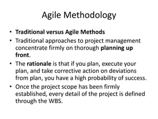 Agile Methodology
• Traditional versus Agile Methods
• Traditional approaches to project management
concentrate firmly on thorough planning up
front.
• The rationale is that if you plan, execute your
plan, and take corrective action on deviations
from plan, you have a high probability of success.
• Once the project scope has been firmly
established, every detail of the project is defined
through the WBS.
 